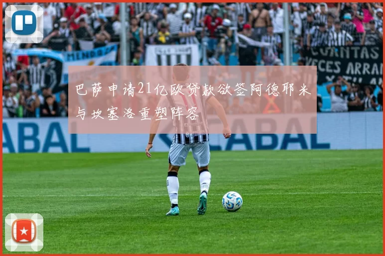 巴萨申请21亿欧贷款欲签阿德耶米与坎塞洛重塑阵容