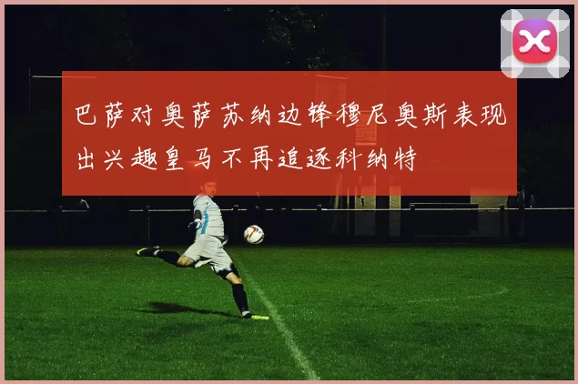 巴萨对奥萨苏纳边锋穆尼奥斯表现出兴趣皇马不再追逐科纳特