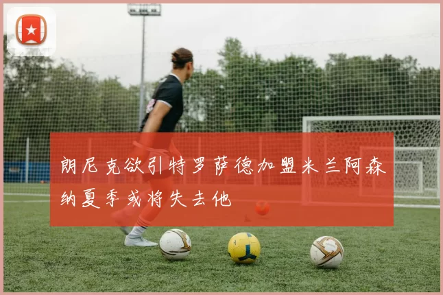 朗尼克欲引特罗萨德加盟米兰阿森纳夏季或将失去他
