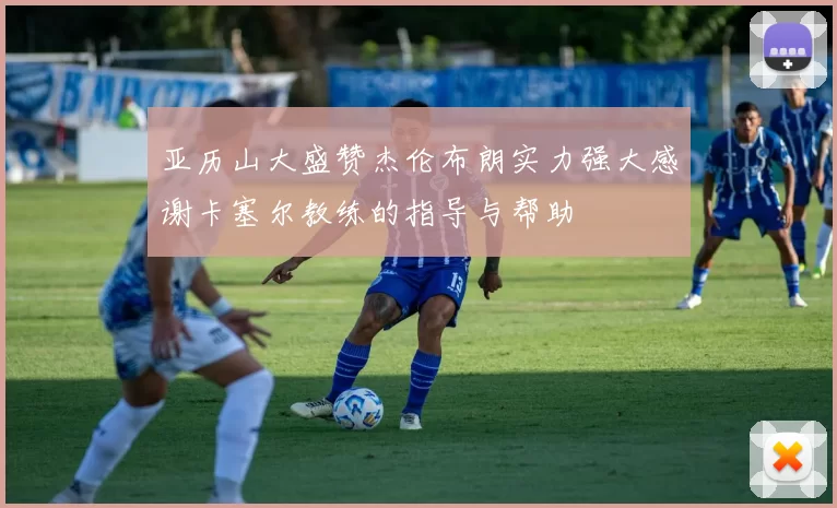 亚历山大盛赞杰伦布朗实力强大感谢卡塞尔教练的指导与帮助