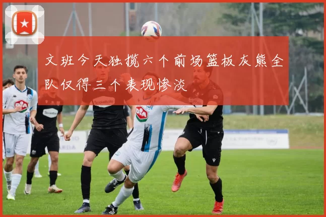 文班今天独揽六个前场篮板灰熊全队仅得三个表现惨淡