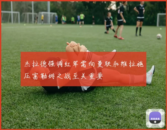 杰拉德强调红军需向曼联和维拉施压富勒姆之战至关重要