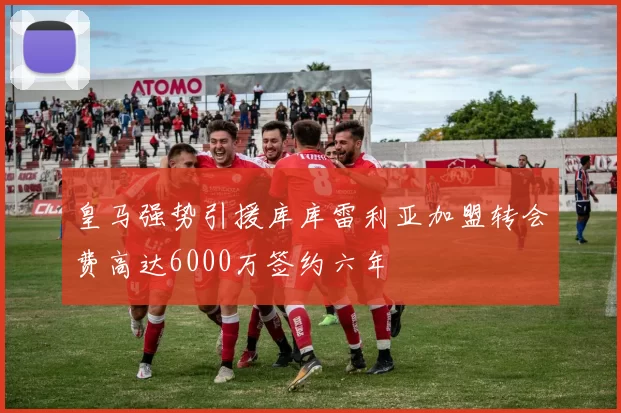 皇马强势引援库库雷利亚加盟转会费高达6000万签约六年