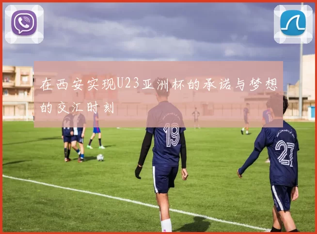在西安实现U23亚洲杯的承诺与梦想的交汇时刻