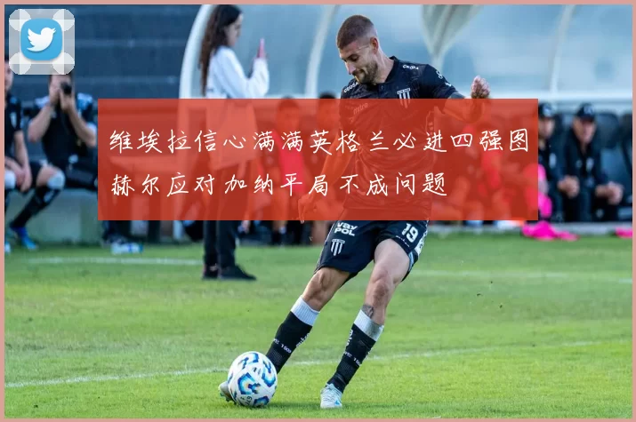 维埃拉信心满满英格兰必进四强图赫尔应对加纳平局不成问题