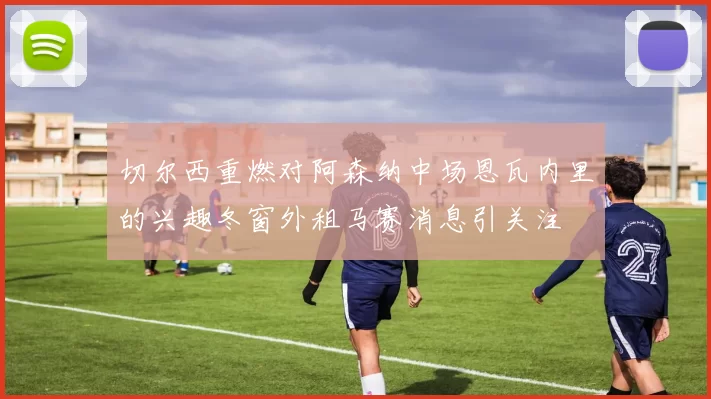 切尔西重燃对阿森纳中场恩瓦内里的兴趣冬窗外租马赛消息引关注