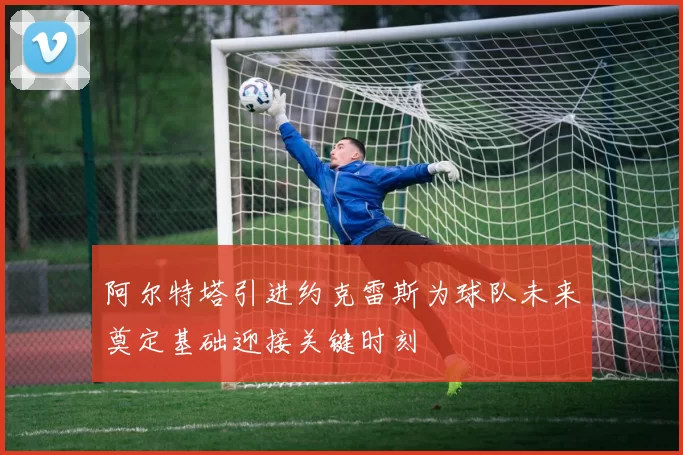 阿尔特塔引进约克雷斯为球队未来奠定基础迎接关键时刻