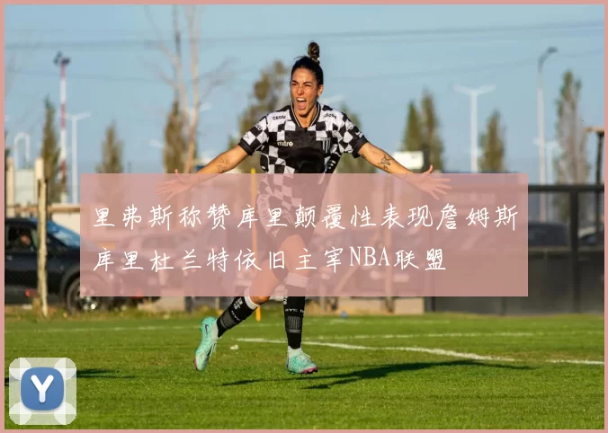 里弗斯称赞库里颠覆性表现詹姆斯库里杜兰特依旧主宰NBA联盟