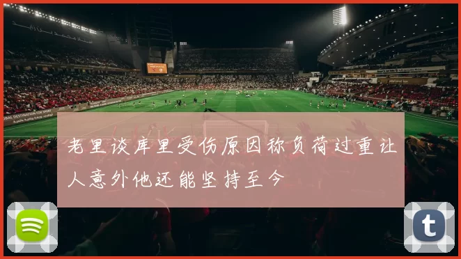 老里谈库里受伤原因称负荷过重让人意外他还能坚持至今