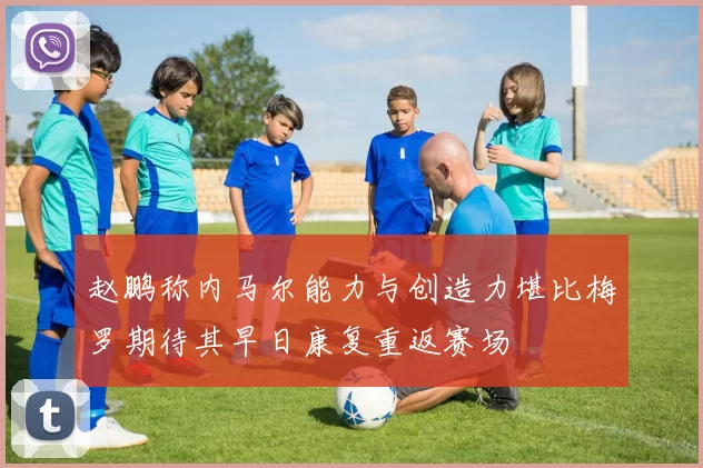赵鹏称内马尔能力与创造力堪比梅罗期待其早日康复重返赛场