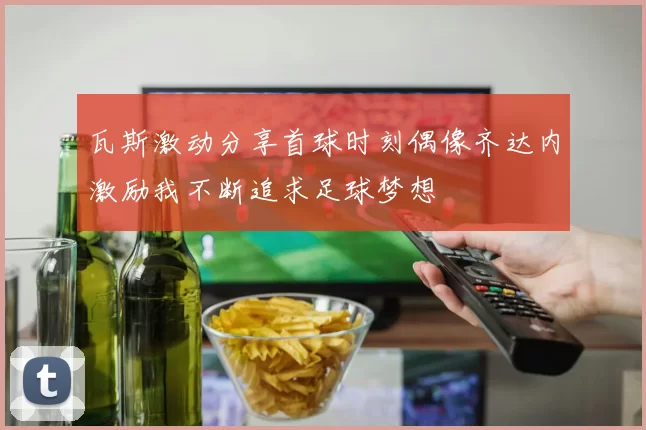 瓦斯激动分享首球时刻偶像齐达内激励我不断追求足球梦想