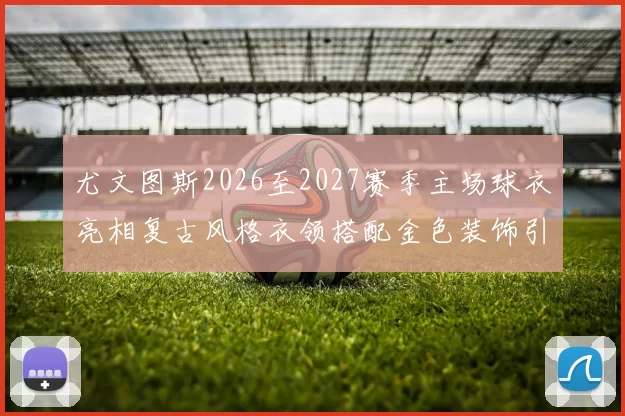 尤文图斯2026至2027赛季主场球衣亮相复古风格衣领搭配金色装饰引关注