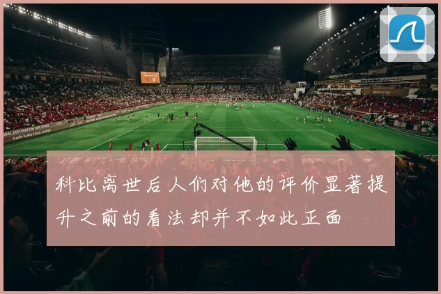 科比离世后人们对他的评价显著提升之前的看法却并不如此正面