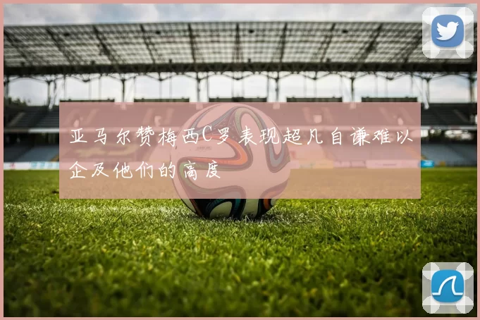 亚马尔赞梅西C罗表现超凡自谦难以企及他们的高度