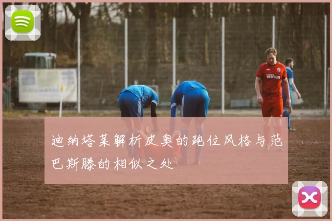 迪纳塔莱解析皮奥的跑位风格与范巴斯滕的相似之处