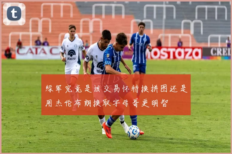 绿军究竟是该交易怀特换拼图还是用杰伦布朗换取字母哥更明智