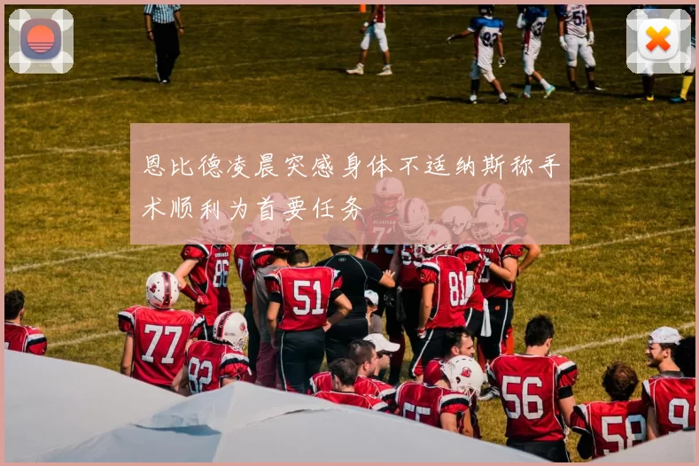 恩比德凌晨突感身体不适纳斯称手术顺利为首要任务
