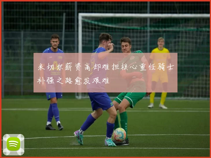 米切尔薪资高却难担核心重任骑士补强之路愈发艰难