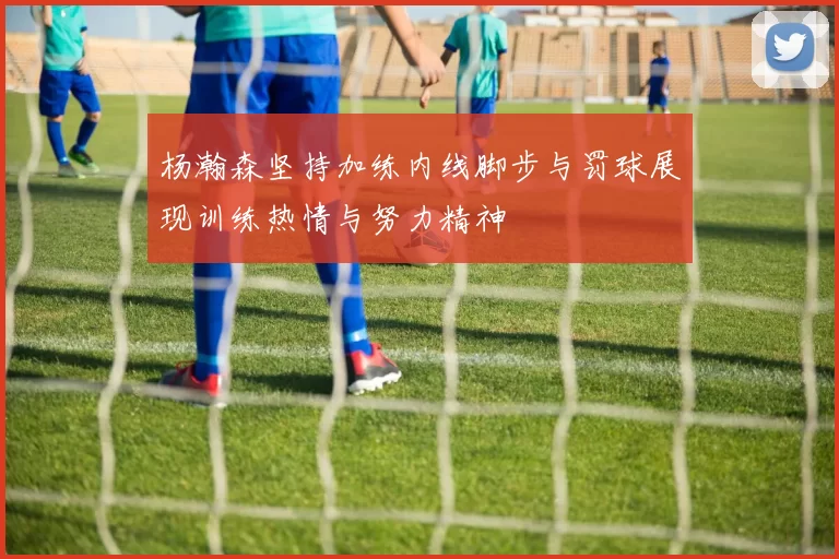 杨瀚森坚持加练内线脚步与罚球展现训练热情与努力精神