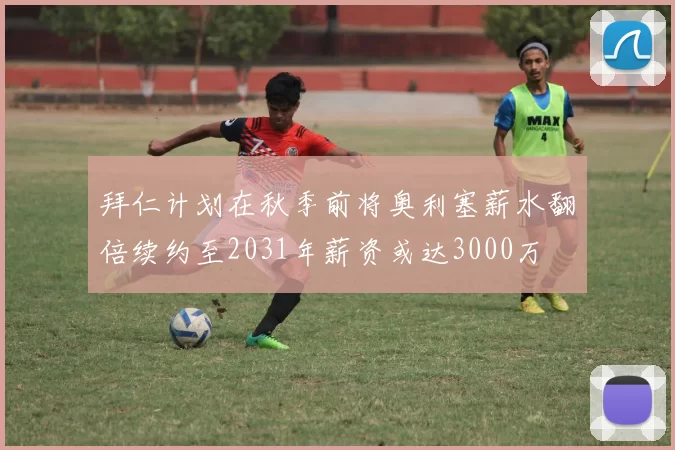 拜仁计划在秋季前将奥利塞薪水翻倍续约至2031年薪资或达3000万
