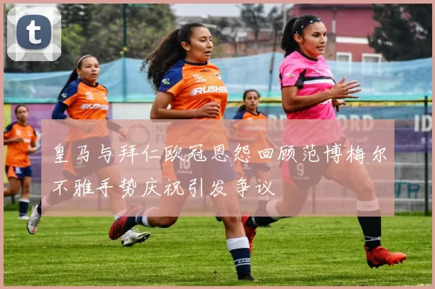 皇马与拜仁欧冠恩怨回顾范博梅尔不雅手势庆祝引发争议