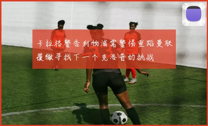 卡拉格警告利物浦需警惕重蹈曼联覆辙寻找下一个克洛普的挑战